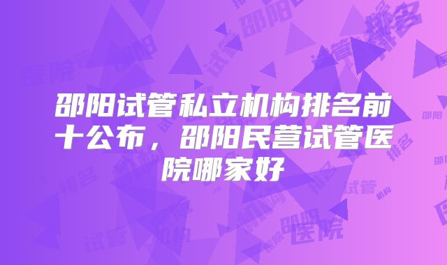 邵阳试管私立机构排名前十公布，邵阳民营试管医院哪家好