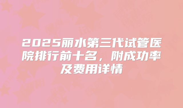 2025丽水第三代试管医院排行前十名,附成功率及费用详情
