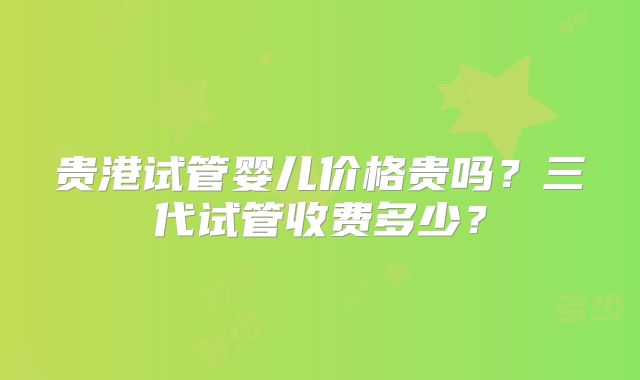 贵港试管婴儿价格贵吗?三代试管收费多少?