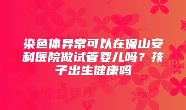 染色体异常可以在保山安利医院做试管婴儿吗?孩子出生健康吗