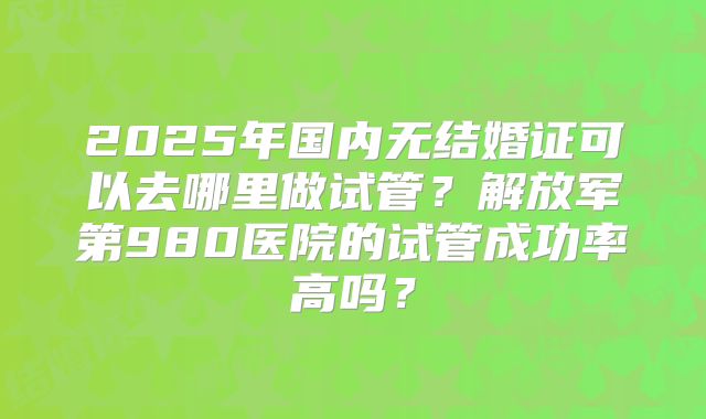 2025年国内无结婚证可以去哪里做试管?解放军第980医院的试管成功率高吗?