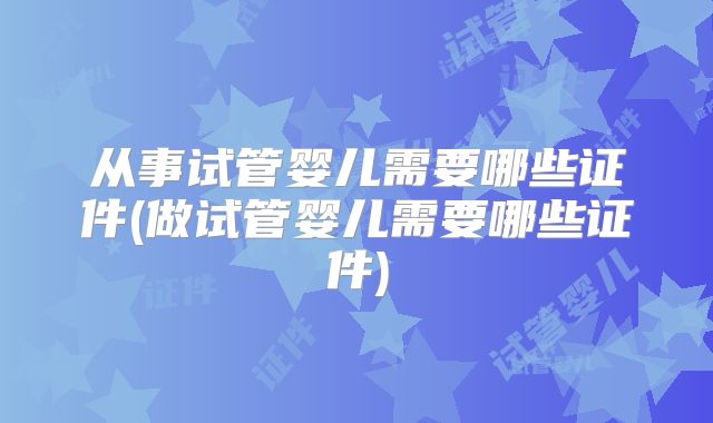 从事试管婴儿需要哪些证件(做试管婴儿需要哪些证件)