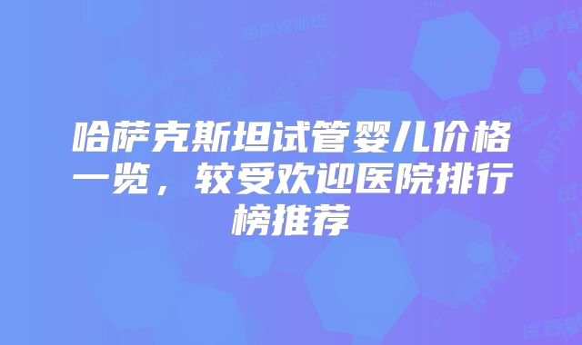 哈萨克斯坦试管婴儿价格一览，较受欢迎医院排行榜推荐