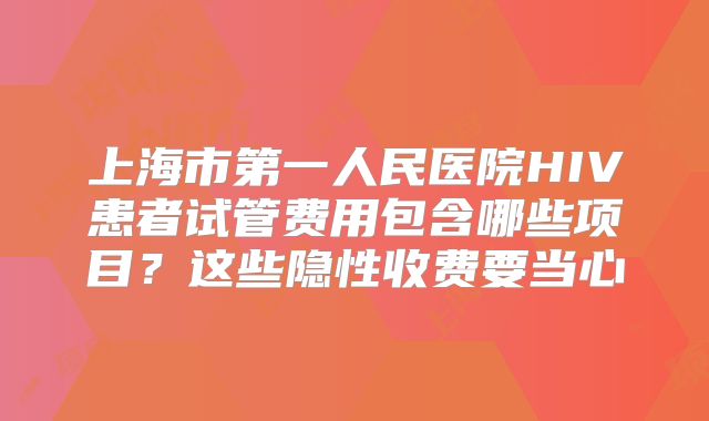 上海市第一人民医院HIV患者试管费用包含哪些项目？这些隐性收费要当心