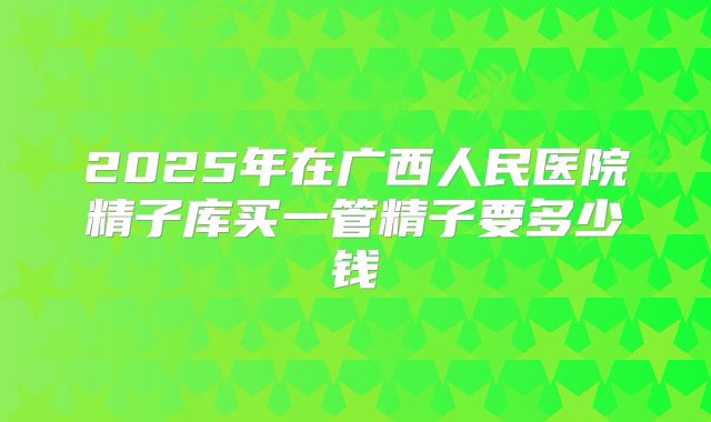 2025年在广西人民医院精子库买一管精子要多少钱