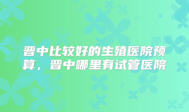 晋中比较好的生殖医院预算，晋中哪里有试管医院