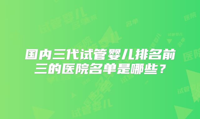 国内三代试管婴儿排名前三的医院名单是哪些？