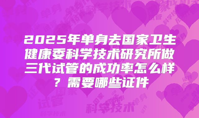 2025年单身去国家卫生健康委科学技术研究所做三代试管的成功率怎么样?需要哪些证件