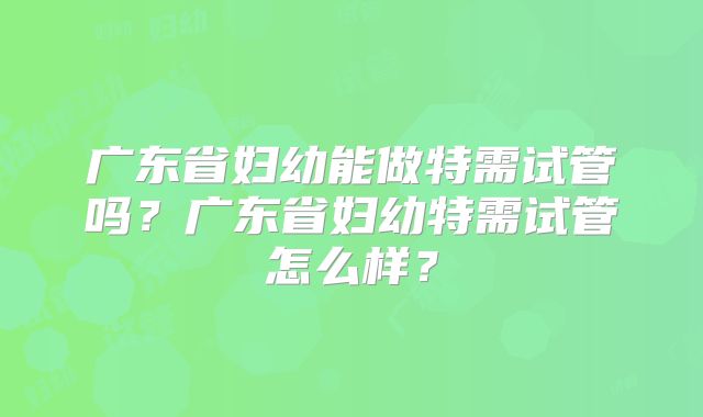 广东省妇幼能做特需试管吗?广东省妇幼特需试管怎么样?