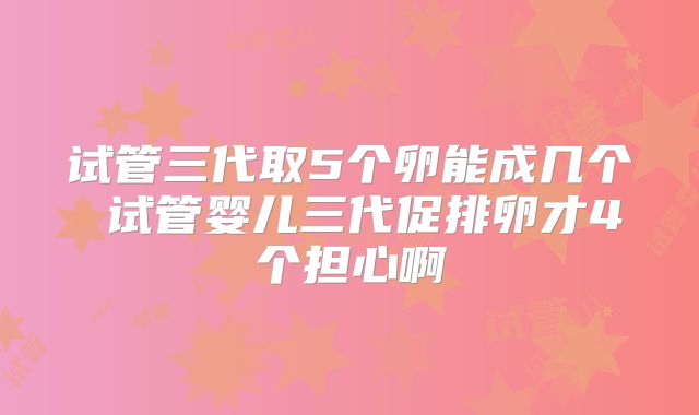 试管三代取5个卵能成几个 试管婴儿三代促排卵才4个担心啊