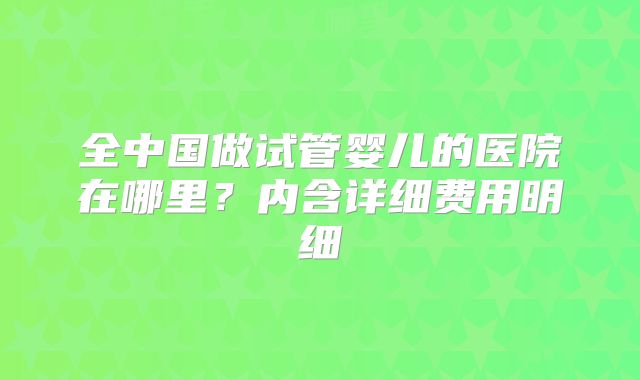 全中国做试管婴儿的医院在哪里?内含详细费用明细