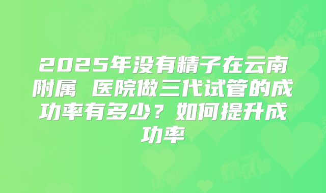 2025年没有精子在云南附属 医院做三代试管的成功率有多少？如何提升成功率