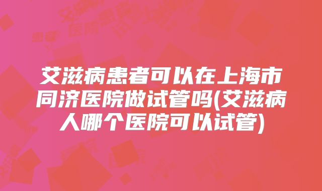 艾滋病患者可以在上海市同济医院做试管吗(艾滋病人哪个医院可以试管)