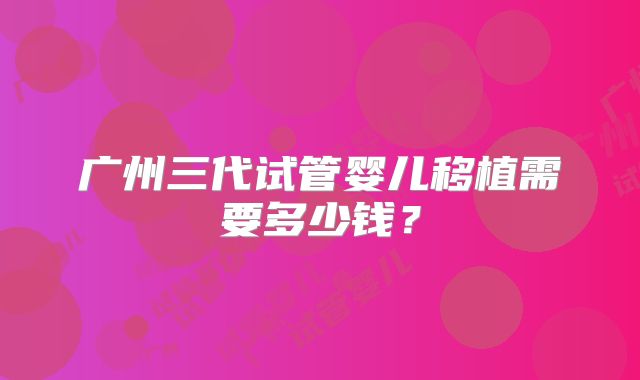 广州三代试管婴儿移植需要多少钱?
