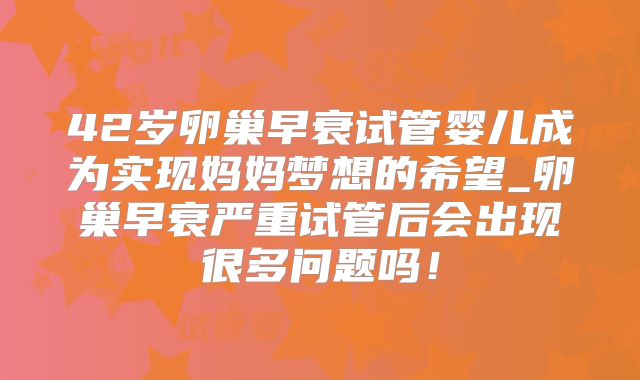 42岁卵巢早衰试管婴儿成为实现妈妈梦想的希望_卵巢早衰严重试管后会出现很多问题吗!