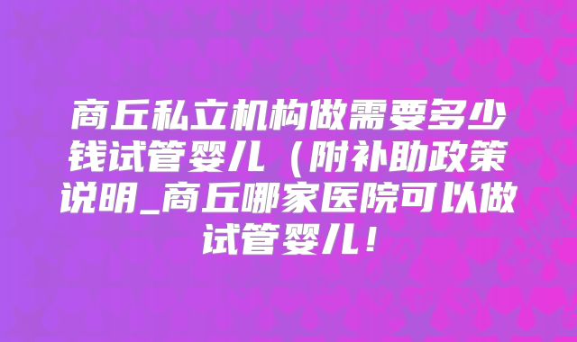 商丘私立机构做需要多少钱试管婴儿（附补助政策说明_商丘哪家医院可以做试管婴儿！