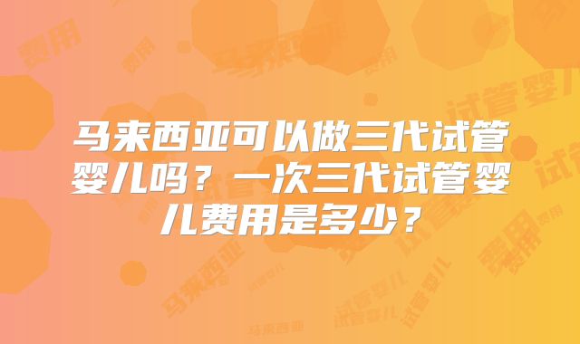 马来西亚可以做三代试管婴儿吗?一次三代试管婴儿费用是多少?