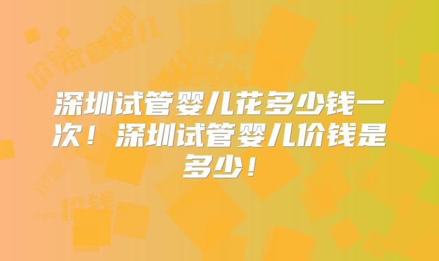 深圳试管婴儿花多少钱一次！深圳试管婴儿价钱是多少！