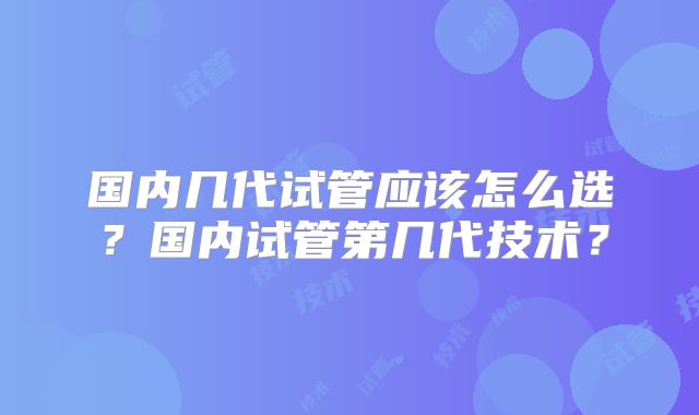 国内几代试管应该怎么选？国内试管第几代技术？