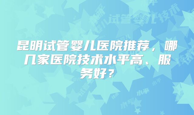 昆明试管婴儿医院推荐，哪几家医院技术水平高、服务好？