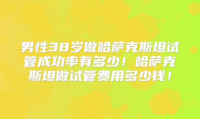 男性38岁做哈萨克斯坦试管成功率有多少!哈萨克斯坦做试管费用多少钱!