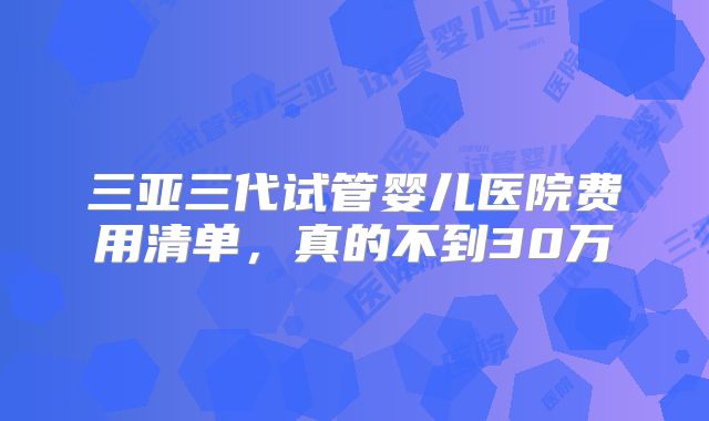 三亚三代试管婴儿医院费用清单，真的不到30万