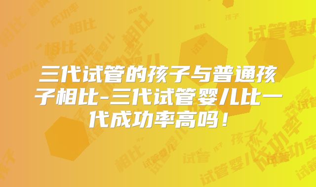 三代试管的孩子与普通孩子相比-三代试管婴儿比一代成功率高吗!