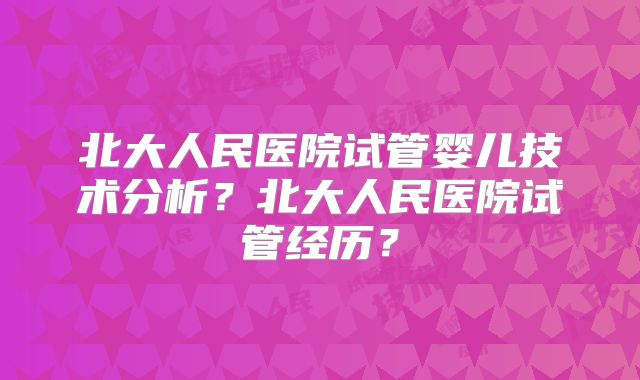 北大人民医院试管婴儿技术分析？北大人民医院试管经历？