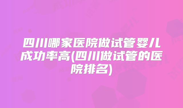 四川哪家医院做试管婴儿成功率高(四川做试管的医院排名)
