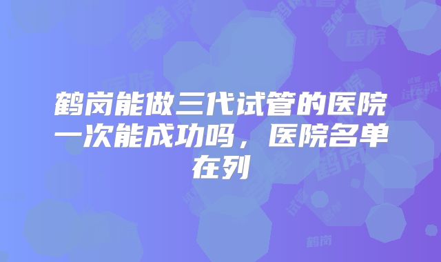 鹤岗能做三代试管的医院一次能成功吗，医院名单在列