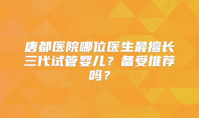 唐都医院哪位医生最擅长三代试管婴儿？备受推荐吗？