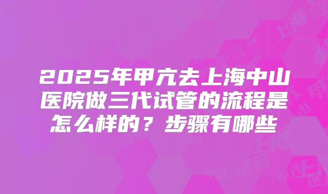 2025年甲亢去上海中山医院做三代试管的流程是怎么样的?步骤有哪些