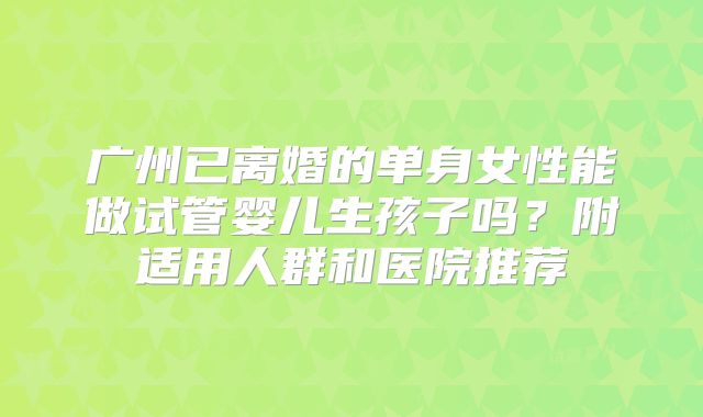 广州已离婚的单身女性能做试管婴儿生孩子吗?附适用人群和医院推荐