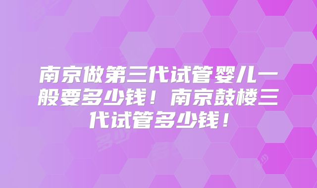 南京做第三代试管婴儿一般要多少钱!南京鼓楼三代试管多少钱!
