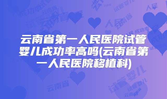 云南省第一人民医院试管婴儿成功率高吗(云南省第一人民医院移植科)