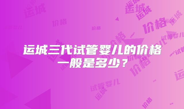 运城三代试管婴儿的价格一般是多少?