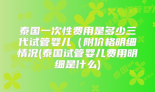 泰国一次性费用是多少三代试管婴儿（附价格明细情况(泰国试管婴儿费用明细是什么)