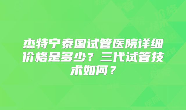 杰特宁泰国试管医院详细价格是多少？三代试管技术如何？