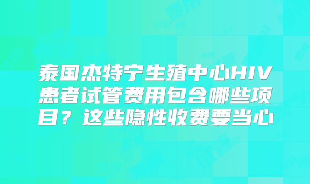 泰国杰特宁生殖中心HIV患者试管费用包含哪些项目？这些隐性收费要当心