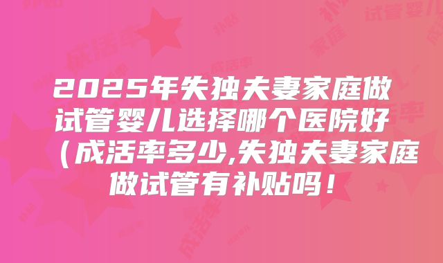 2025年失独夫妻家庭做试管婴儿选择哪个医院好（成活率多少,失独夫妻家庭做试管有补贴吗！