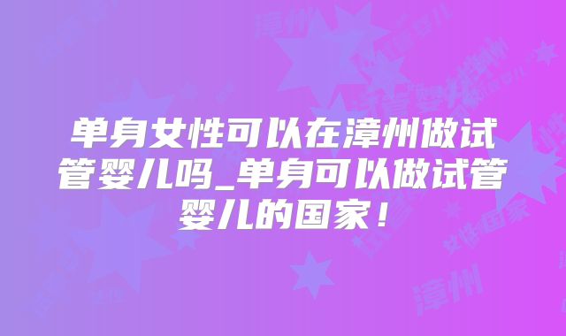 单身女性可以在漳州做试管婴儿吗_单身可以做试管婴儿的国家！
