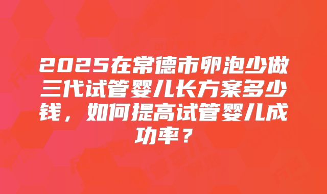 2025在常德市卵泡少做三代试管婴儿长方案多少钱，如何提高试管婴儿成功率？