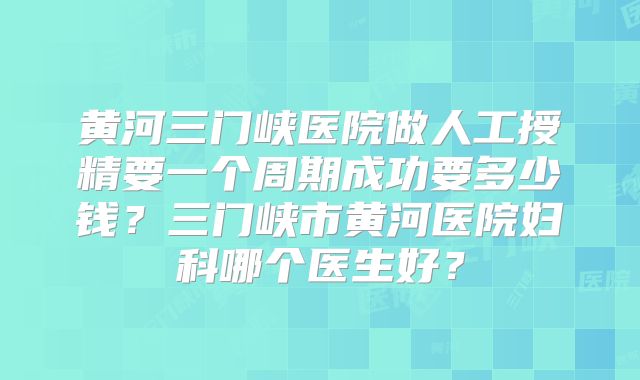 黄河三门峡医院做人工授精要一个周期成功要多少钱？三门峡市黄河医院妇科哪个医生好？