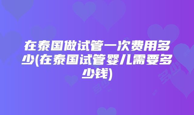 在泰国做试管一次费用多少(在泰国试管婴儿需要多少钱)