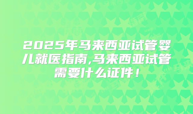 2025年马来西亚试管婴儿就医指南,马来西亚试管需要什么证件!