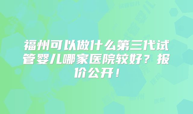 福州可以做什么第三代试管婴儿哪家医院较好？报价公开！