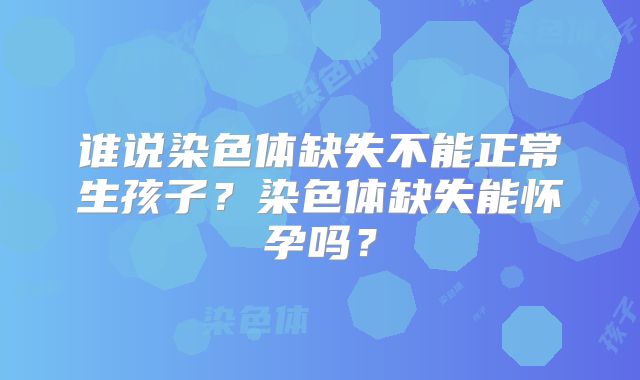 谁说染色体缺失不能正常生孩子？染色体缺失能怀孕吗？
