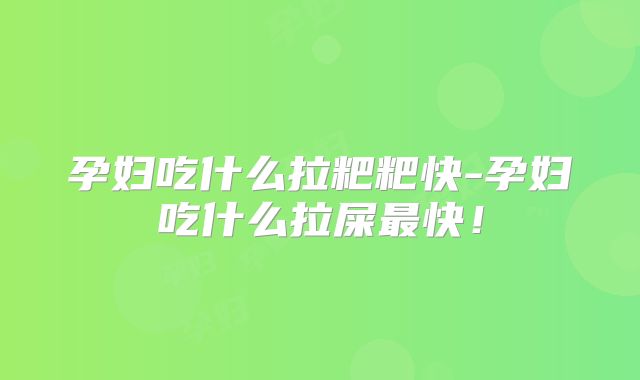 孕妇吃什么拉粑粑快-孕妇吃什么拉屎最快！