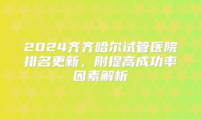 2024齐齐哈尔试管医院排名更新，附提高成功率因素解析