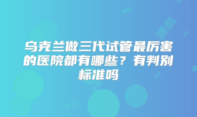 乌克兰做三代试管最厉害的医院都有哪些?有判别标准吗